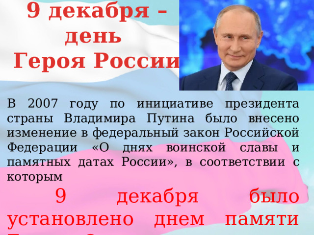 9 декабря – день Героя России В 2007 году по инициативе президента страны Владимира Путина было внесено изменение в федеральный закон Российской Федерации «О днях воинской славы и памятных датах России», в соответствии с которым  9 декабря было установлено днем памяти Героев Отечества. 