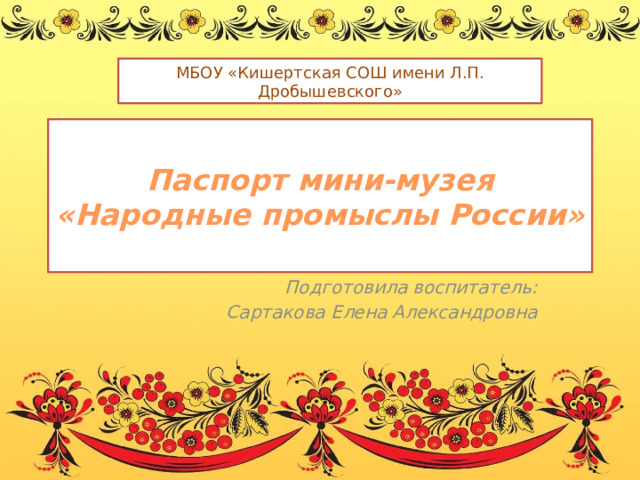 МБОУ «Кишертская СОШ имени Л.П. Дробышевского»  Паспорт мини-музея  «Народные промыслы России»   Подготовила воспитатель: Сартакова Елена Александровна