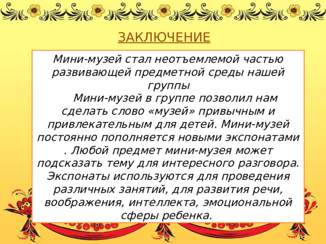 ЗАКЛЮЧЕНИЕ Мини-музей стал неотъемлемой частью развивающей предметной среды нашей группы  Мини-музей в группе позволил нам сделать слово «музей» привычным и привлекательным для детей. Мини-музей постоянно пополняется новыми экспонатами . Любой предмет мини-музея может подсказать тему для интересного разговора. Экспонаты используются для проведения различных занятий, для развития речи, воображения, интеллекта, эмоциональной сферы ребенка.