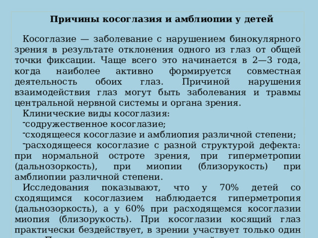 Причины косоглазия и амблиопии у детей Косоглазие — заболевание с нарушением бинокулярного зрения в результате отклонения одного из глаз от общей точки фиксации. Чаще всего это начинается в 2—3 года, когда наиболее активно формируется совместная деятельность обоих глаз. Причиной нарушения взаимодействия глаз могут быть заболевания и травмы центральной нервной системы и органа зрения. Клинические виды косоглазия:  содружественное косоглазие; сходящееся косоглазие и амблиопия различной степени; расходящееся косоглазие с разной структурой дефекта: при нормальной остроте зрения, при  гиперметропии (дальнозоркость), при миопии (близорукость)  при амблиопии различной степени. Исследования показывают, что у 70% детей со сходящимся косоглазием наблюдается гиперметропия (дальнозоркость), а у 60% при расходящемся косоглазии миопия (близорукость). При косоглазии косящий глаз практически бездействует, в зрении участвует только один глаз. Постепенно это приводит к стойкому понижению зрения косящего глаза, амблиопии.