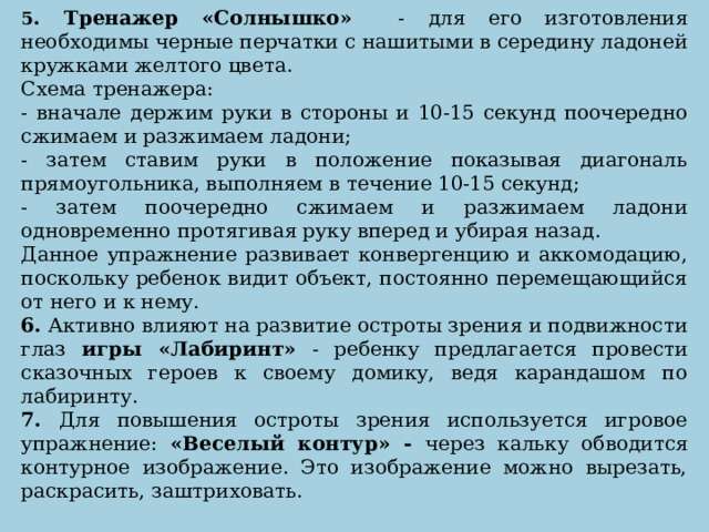 5 . Тренажер «Солнышко» - для его изготовления необходимы черные перчатки с нашитыми в середину ладоней кружками желтого цвета. Схема тренажера: - вначале держим руки в стороны и 10-15 секунд поочередно сжимаем и разжимаем ладони; - затем ставим руки в положение показывая диагональ прямоугольника, выполняем в течение 10-15 секунд; - затем поочередно сжимаем и разжимаем ладони одновременно протягивая руку вперед и убирая назад. Данное упражнение развивает конвергенцию и аккомодацию, поскольку ребенок видит объект, постоянно перемещающийся от него и к нему. 6. Активно влияют на развитие остроты зрения и подвижности глаз игры «Лабиринт» - ребенку предлагается провести сказочных героев к своему домику, ведя карандашом по лабиринту. 7. Для повышения остроты зрения используется игровое упражнение: «Веселый контур» - через кальку обводится контурное изображение. Это изображение можно вырезать, раскрасить, заштриховать.