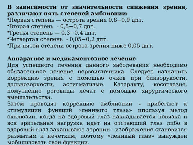 В зависимости от значительности снижения зрения, различают пять степеней амблиопии: Первая степень — острота зрения 0,8−0,9 дпт. Вторая степень  - 0,5−0,7 дпт. Третья степень — 0,3−0,4 дпт. Четвертая степень  - 0,05−0,2 дпт. При пятой степени острота зрения ниже 0,05 дпт.  Аппаратное и медикаментозное лечение Для успешного лечения данного заболевания необходимо обязательное лечение первоисточника. Следует назначить коррекцию зрения с помощью очков при близорукости, дальнозоркости, астигматизме. Катаракту, косоглазие, помутнение роговицы лечат с помощью хирургического вмешательства. Затем проводят коррекцию амблиопии - прибегают к стимуляции функций «ленивого глаза» ипользуя метод окклюзии, когда на здоровый глаз накладывается повязка и вся зрительная нагрузка идет на отстающий глаз либо в здоровый глаз закапывают атропин - изображение становится размытым и нечетким, поэтому «ленивый глаз» вынужден мобилизовать свои функции.