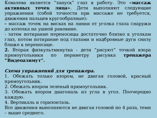 1. Первой физкультминуткой в системе методики В.А. Ковалева является “запуск” глаз в работу. Это « массаж активных точек лица» . Дети выполняют следующие упражнения (собой точности при массаже не требуется, движения пальцев кругообразные): - массаж точек на висках на линии от уголка глаза снаружи до козелка на ушной раковине. - затем потирание переносицы достаточно близко к уголкам глаз, потом потирание под глазами и надбровные дуги снизу ближе к переносице. 2. Вторая физкультминутка - дети “рисуют” точкой взора прямоугольники по периметру рисунка тренажера “Видеоазимут”. Схема упражнений для тренажера.  1. Обежать только взором, не двигая головой, красный прямоугольник. 2. Обежать взором зеленый прямоугольник. 3. Обежать взором диагональ из угла в угол. Поочередно каждую. 4. Вертикаль и горизонталь. Все движения выполняются не двигая головой по 4 раза, темп – выше среднего.