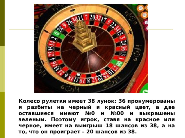 Колесо рулетки имеет 38 лунок: 36 пронумерованы и разбиты на черный и красный цвет, а две оставшиеся имеют №0 и №00 и выкрашены зеленым. Поэтому игрок, ставя на красное или черное, имеет на выигрыш 18 шансов из 38, а на то, что он проиграет – 20 шансов из 38.
