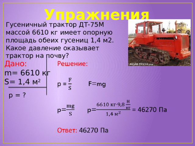 Упражнения Гусеничный трактор ДТ-75М массой 6610 кг имеет опорную площадь обеих гусениц 1,4 м2. Какое давление оказывает трактор на почву?   Дано: m = 6610 кг S= 1,4 м 2 р = ?