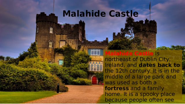 Malahide Castle Malahide Castle is northeast of Dublin City, Ireland, and dates back to the 12th century. It is in the middle of a large park and was used as both a fortress and a family home. It is a spooky place because people often see ghosts there.