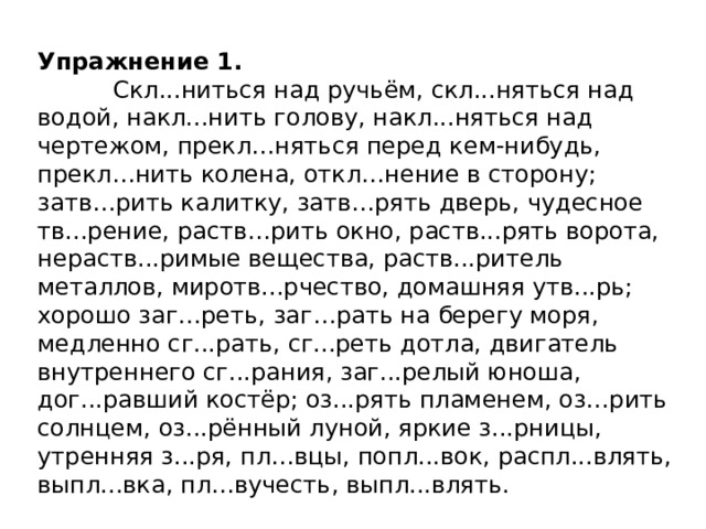 Упражнение 1.  Скл...ниться над ручьём, скл...няться над водой, накл...нить голову, накл...няться над чертежом, прекл…няться перед кем-нибудь, прекл…нить колена, откл…нение в сторону; затв…рить калитку, затв…рять дверь, чудесное тв...рение, раств…рить окно, раств...рять ворота, нераств...римые вещества, раств...ритель металлов, миротв...рчество, домашняя утв...рь; хорошо заг…реть, заг…рать на берегу моря, медленно сг...рать, сг...реть дотла, двигатель внутреннего сг...рания, заг...релый юноша, дог...равший костёр; оз...рять пламенем, оз…рить солнцем, оз...рённый луной, яркие з...рницы, утренняя з...ря, пл…вцы, попл...вок, распл...влять, выпл...вка, пл…вучесть, выпл...влять.