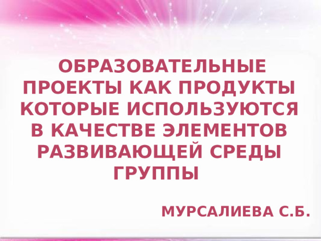 образовательные проекты как продукты которые используются в качестве элементов развивающей среды группы Мурсалиева С.Б.