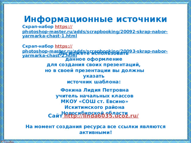 Информационные  источники Скрап-набор https:// photoshop-master.ru/adds/scrapbooking/20092-skrap-nabor-yarmarka-chast-1.html  Скрап-набор https:// photoshop-master.ru/adds/scrapbooking/20093-skrap-nabor-yarmarka-chast-2.html  Вы можете использовать данное оформление для создания своих презентаций, но в своей презентации вы должны указать источник шаблона:  Фокина Лидия Петровна учитель начальных классов МКОУ «СОШ ст. Евсино» Искитимского района Новосибирской области Сайт http://linda6035.ucoz.ru/  На момент создания ресурса все ссылки являются активными!