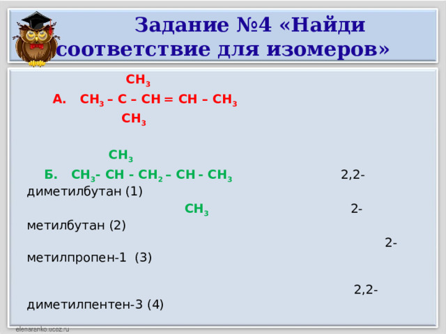 Задание №4 «Найди соответствие для изомеров»  СН 3  А. СН 3 – С – СН  = СН – СН 3  СН 3    СН 3   Б. СН 3 - СН - СН 2 – СН  - СН 3 2,2-диметилбутан (1)  СН 3 2-метилбутан (2)   2-метилпропен-1 (3)  2,2-диметилпентен-3 (4)   В. СН 3 - СН - СН 2 - СН 3 2,4-диметилептан (5)  СН 3  Г. Н 2 С = С – СН 3 СН 3  СН 3 Д. СН 3 – С - СН 2 - СН 3  СН 3