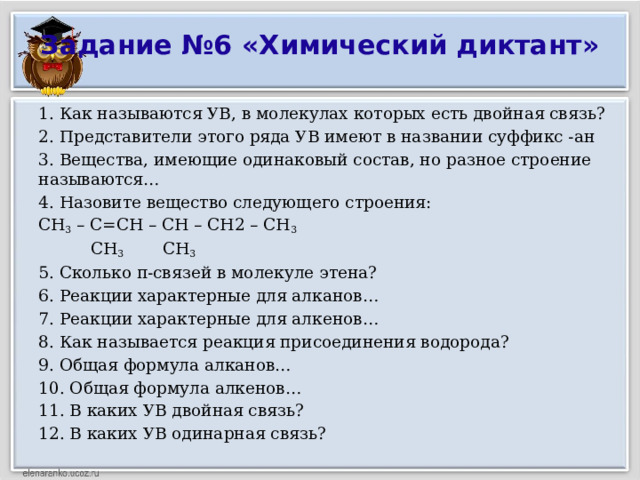 Задание №6 «Химический диктант»   1. Как называются УВ, в молекулах которых есть двойная связь? 2. Представители этого ряда УВ имеют в названии суффикс -ан 3. Вещества, имеющие одинаковый состав, но разное строение называются… 4. Назовите вещество следующего строения: СН 3 – С=СН – СН – СН2 – СН 3  СН 3 СН 3 5. Сколько π-связей в молекуле этена? 6. Реакции характерные для алканов… 7. Реакции характерные для алкенов… 8. Как называется реакция присоединения водорода? 9. Общая формула алканов… 10. Общая формула алкенов… 11. В каких УВ двойная связь? 12. В каких УВ одинарная связь?