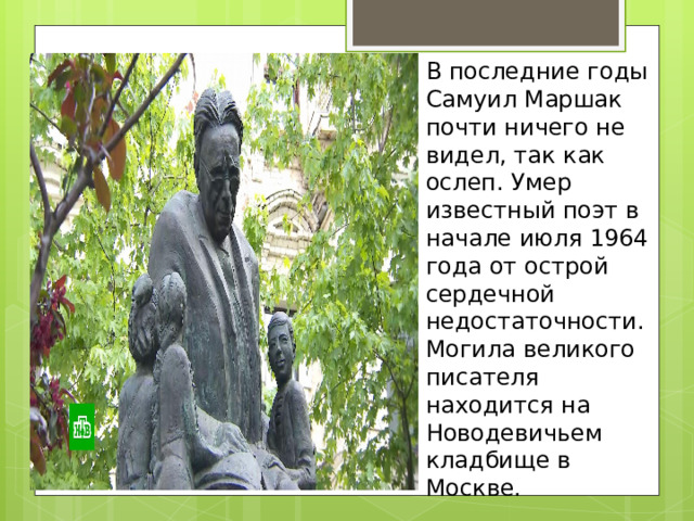 В последние годы Самуил Маршак почти ничего не видел, так как ослеп. Умер известный поэт в начале июля 1964 года от острой сердечной недостаточности. Могила великого писателя находится на Новодевичьем кладбище в Москве.