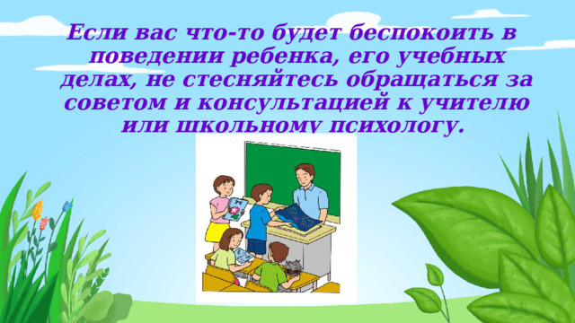 Если вас что-то будет беспокоить в поведении ребенка, его учебных делах, не стесняйтесь обращаться за советом и консультацией к учителю или школьному психологу.