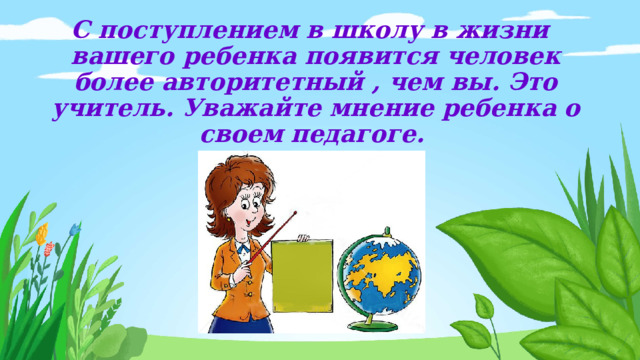 С поступлением в школу в жизни вашего ребенка появится человек более авторитетный , чем вы. Это учитель. Уважайте мнение ребенка о своем педагоге.