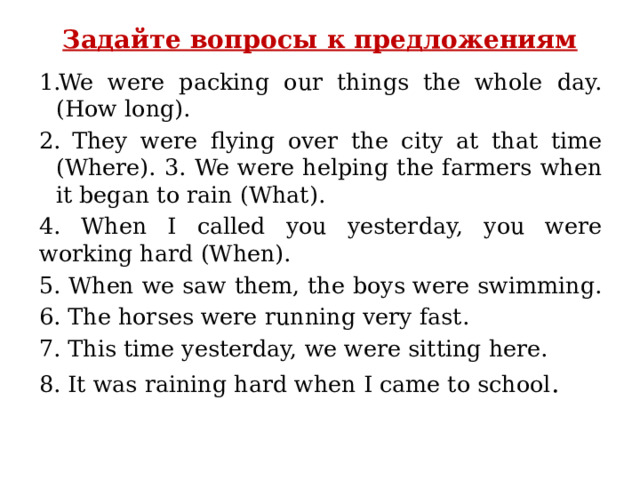 Задайте вопросы к предложениям   We were packing our things the whole day.(How long).  They were flying over the city at that time (Where). 3. We were helping the farmers when it began to rain (What). 4. When I called you yesterday, you were working hard (When). 5. When we saw them, the boys were swimming. 6. The horses were running very fast. 7. This time yesterday, we were sitting here. 8. It was raining hard when I came to school .