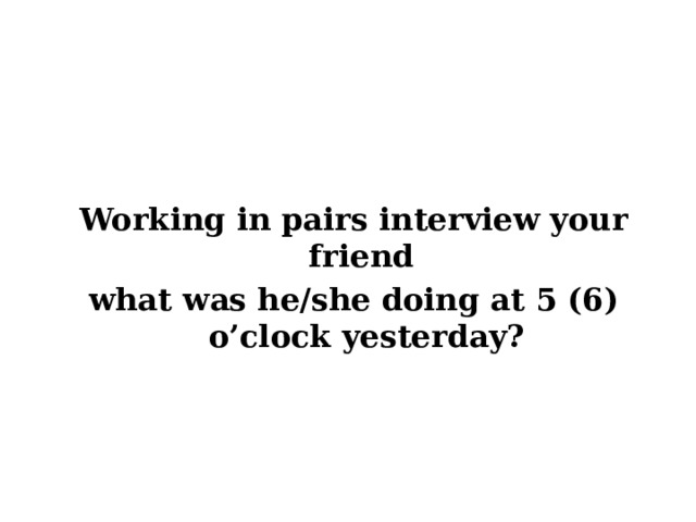 Working in pairs interview your friend what was he/she doing at 5 (6) o’clock yesterday?   