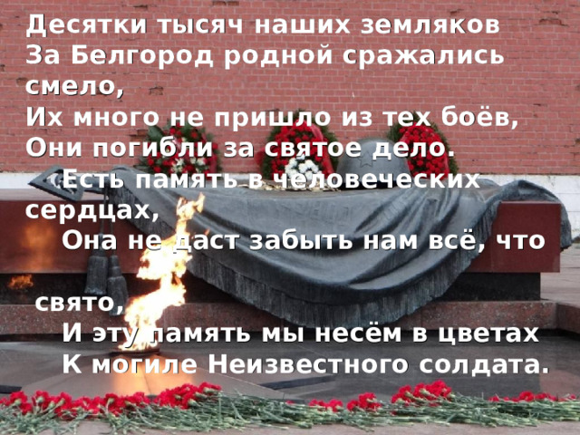 Десятки тысяч наших земляков За Белгород родной сражались смело, Их много не пришло из тех боёв, Они погибли за святое дело.  Есть память в человеческих сердцах,  Она не даст забыть нам всё, что  свято,  И эту память мы несём в цветах  К могиле Неизвестного солдата.