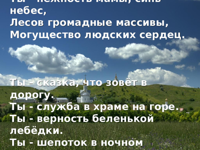 Люблю тебя, моя Россия. Ты - нежность мамы, синь небес, Лесов громадные массивы, Могущество людских сердец. Ты - сказка, что зовёт в дорогу. Ты - служба в храме на горе. Ты - верность беленькой лебёдки. Ты - шепоток в ночном дожде.