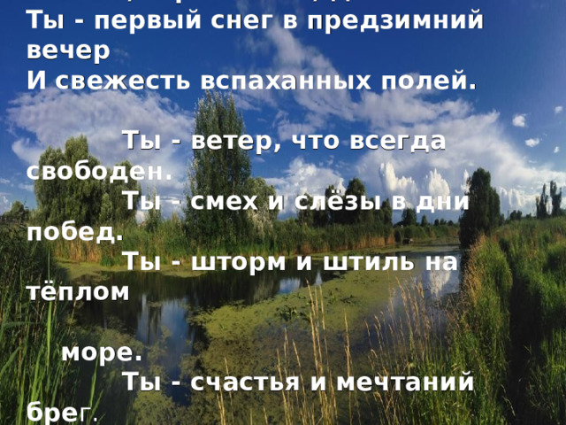 Ты - вера в истину, надежда Поэтов, странников, детей. Ты - первый снег в предзимний вечер И свежесть вспаханных полей.  Ты - ветер, что всегда свободен.  Ты - смех и слёзы в дни побед.  Ты - шторм и штиль на тёплом  море.  Ты - счастья и мечтаний бре г.