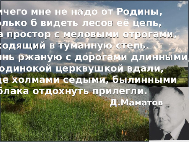 Ничего мне не надо от Родины, Только б видеть лесов её цепь, Да простор с меловыми отрогами, Уходящий в туманную степь. Синь ржаную с дорогами длинными, С одинокой церквушкой вдали, Где холмами седыми, былинными Облака отдохнуть прилегли.  Д.Маматов