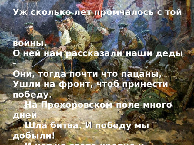 Уж сколько лет промчалось с той  войны. О ней нам рассказали наши деды - Они, тогда почти что пацаны, Ушли на фронт, чтоб принести победу.   На Прохоровском поле много дней  Шла битва. И победу мы добыли!  И нет на свете крепче и сильней  Любви, какой вы Родину любили!