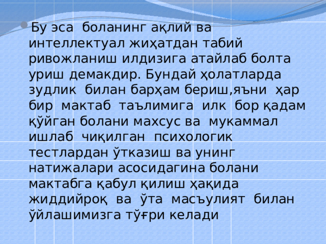 Бу эса боланинг ақлий ва интеллектуал жиҳатдан табий ривожланиш илдизига атайлаб болта уриш демакдир. Бундай ҳолатларда зудлик билан барҳам бериш,яъни ҳар бир мактаб таълимига илк бор қадам қўйган болани махсус ва мукаммал ишлаб чиқилган психологик тестлардан ўтказиш ва унинг натижалари асосидагина болани мактабга қабул қилиш ҳақида жиддийроқ ва ўта масъулият билан ўйлашимизга тўғри келади