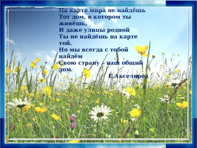 На карте мира не найдёшь Тот дом, в котором ты живёшь, И даже улицы родной Ты не найдёшь на карте той. Но мы всегда с тобой найдём Свою страну – наш общий дом.  Е.Аксельрод На карте мира не найдёшь Тот дом, в котором ты живёшь, И даже улицы родной Ты не найдёшь на карте той. Но мы всегда с тобой найдём Свою страну – наш общий дом.  Е.Аксельрод