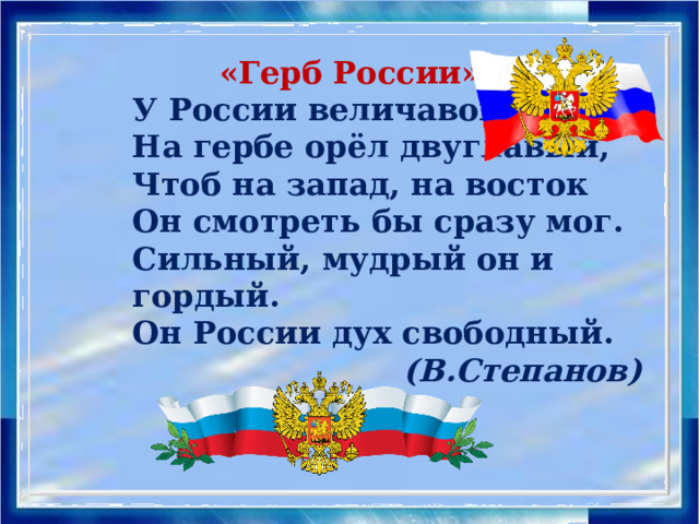 «Герб России» У России величавой На гербе орёл двуглавый, Чтоб на запад, на восток Он смотреть бы сразу мог. Сильный, мудрый он и гордый. Он России дух свободный.  (В.Степанов) «Герб России» У России величавой На гербе орёл двуглавый, Чтоб на запад, на восток Он смотреть бы сразу мог. Сильный, мудрый он и гордый. Он России дух свободный. (В.Степанов)