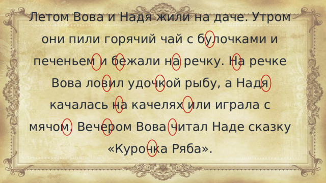 Летом Вова и Надя жили на даче. Утром они пили горячий чай с булочками и печеньем и бежали на речку. На речке Вова ловил удочкой рыбу, а Надя качалась на качелях или играла с мячом. Вечером Вова читал Наде сказку «Курочка Ряба».