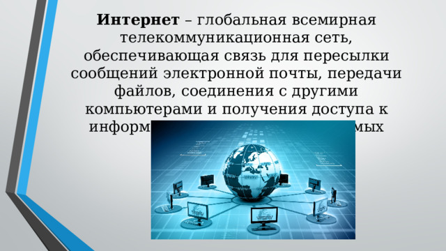 Интернет – глобальная всемирная телекоммуникационная сеть, обеспечивающая связь для пересылки сообщений электронной почты, передачи файлов, соединения с другими компьютерами и получения доступа к информации, существующей в самых различных формах
