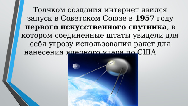 Толчком создания интернет явился запуск в Советском Союзе в 1957 году первого  искусственного  спутника , в котором соединенные штаты увидели для себя угрозу использования ракет для нанесения ядерного удара по США