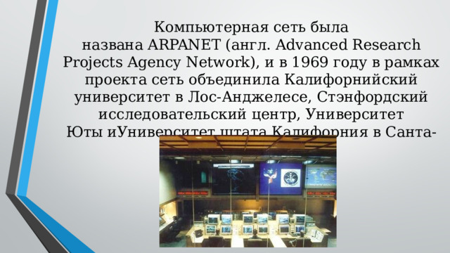 Компьютерная сеть была названа ARPANET (англ. Advanced Research Projects Agency Network), и в 1969 году в рамках проекта сеть объединила Калифорнийский университет в Лос-Анджелесе, Стэнфордский исследовательский центр, Университет Юты иУниверситет штата Калифорния в Санта-Барбаре.