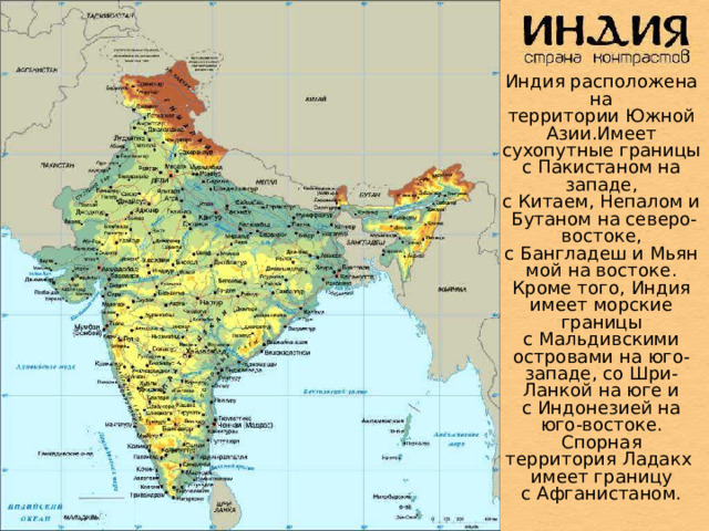 Индия расположена на территории Южной Азии.Имеет сухопутные границы с Пакистаном на западе, с Китаем, Непалом и Бутаном на северо-востоке, с Бангладеш и Мьянмой на востоке. Кроме того, Индия имеет морские границы с Мальдивскими островами на юго-западе, со Шри-Ланкой на юге и с Индонезией на юго-востоке. Спорная территория Ладакх имеет границу с Афганистаном.