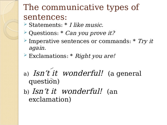 The communicative types of sentences: Statements: * I like music. Questions: * Can you prove it? Imperative sentences or commands: * Try it again. Exclamations: * Right you are!  a) Isn’t it wonderful!  (a general question) b)  Isn’t it wonderful!  (an exclamation)
