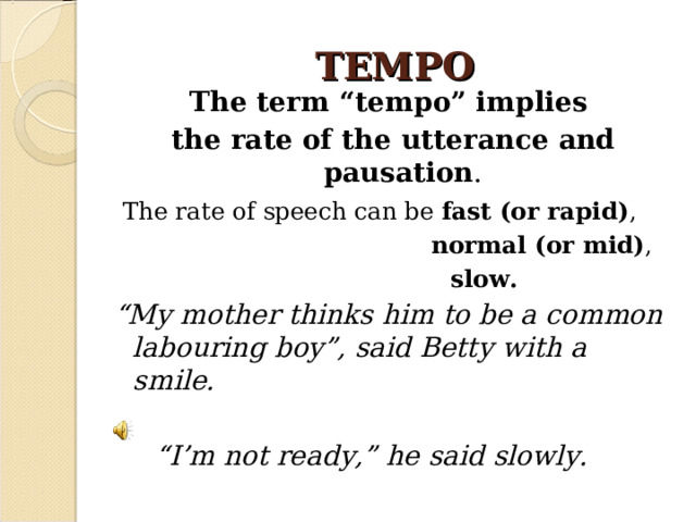 TEMPO The term “tempo” implies the rate of the utterance and pausation .  The rate of speech can be fast (or rapid) ,  normal (or mid) ,  slow. “ My mother thinks him to be a common labouring boy”, said Betty with a smile.   “ I’m not ready,” he said slowly.