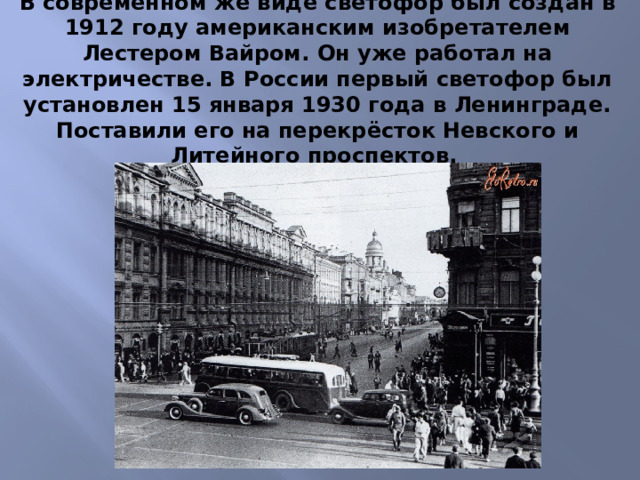В современном же виде светофор был создан в 1912 году американским изобретателем Лестером Вайром. Он уже работал на электричестве. В России первый светофор был установлен 15 января 1930 года в Ленинграде. Поставили его на перекрёсток Невского и Литейного проспектов.