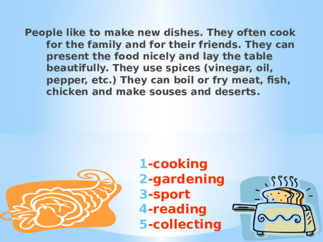 People like to make new dishes. They often cook for the family and for their friends. They can present the food nicely and lay the table beautifully. They use spices (vinegar, oil, pepper, etc.) They can boil or fry meat, fish, chicken and make souses and deserts. 1 -cooking 2 -gardening 3 -sport 4 -reading 5 -collecting