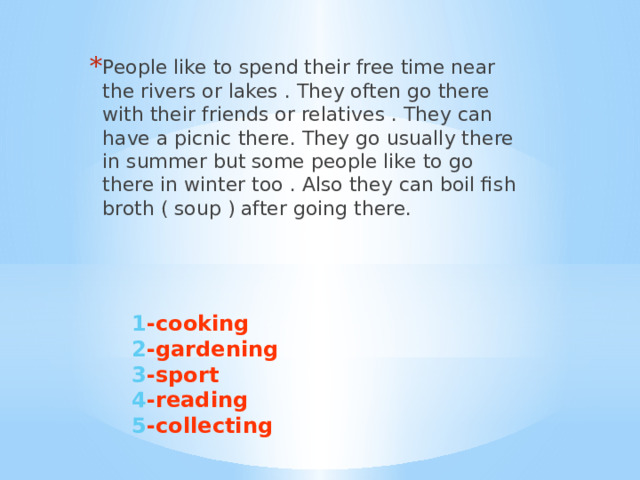 People like to spend their free time near the rivers or lakes . They often go there with their friends or relatives . They can have a picnic there. They go usually there in summer but some people like to go there in winter too . Also they can boil fish broth ( soup ) after going there.