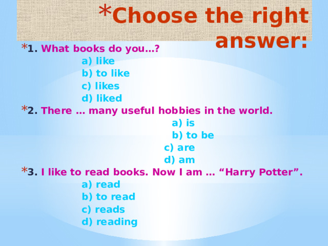 Choose the right answer: 1. What books do you…?  a) like    b) to like  c) likes    d) liked 2. There … many useful hobbies in the world.  a) is    b) to be   c) are   d) am 3. I like to read books. Now I am … “Harry Potter”.