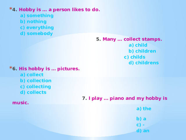 4. Hobby is … a person likes to do.  a) something  b) nothing  c) everything  d) somebody  5. Many … collect stamps.  a) child    b) children   c) childs    d) childrens 6. His hobby is … pictures.