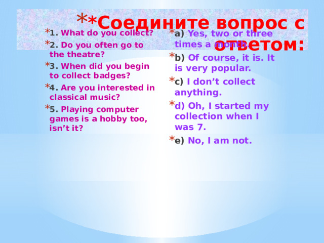 *Соедините вопрос с ответом: 1. What do you collect? 2. Do you often go to the theatre? 3. When did you begin to collect badges? 4. Are you interested in classical music? 5. Playing computer games is a hobby too, isn’t it? a) Yes, two or three times a month. b) Of course, it is. It is very popular. c) I don’t collect anything. d) Oh, I started my collection when I was 7. e) No, I am not.