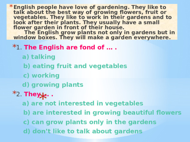 English people have love of gardening. They like to talk about the best way of growing flowers, fruit or vegetables. They like to work in their gardens and to look after their plants. They usually have a small flower garden in front of their house.  The English grow plants not only in gardens but in window boxes. They will make a garden everywhere. 1. The English are fond of … .  a) talking  b) eating fruit and vegetables  c) working  d) growing plants 2. They … .  a) are not interested in vegetables  b) are interested in growing beautiful flowers  c) can grow plants only in the gardens  d) don’t like to talk about gardens