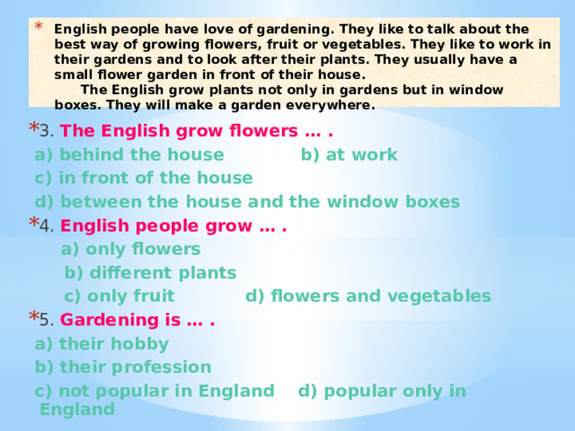 English people have love of gardening. They like to talk about the best way of growing flowers, fruit or vegetables. They like to work in their gardens and to look after their plants. They usually have a small flower garden in front of their house.  The English grow plants not only in gardens but in window boxes. They will make a garden everywhere. 3. The English grow flowers … .  a) behind the house b) at work  c) in front of the house  d) between the house and the window boxes 4. English people grow … .  a) only flowers  b) different plants  c) only fruit d) flowers and vegetables 5. Gardening is … .