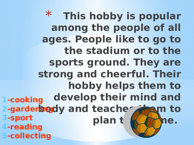 This hobby is popular among the people of all ages. People like to go to the stadium or to the sports ground. They are strong and cheerful. Their hobby helps them to develop their mind and body and teaches them to plan their time.