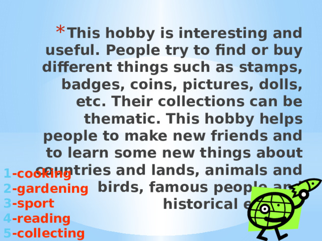 This hobby is interesting and useful. People try to find or buy different things such as stamps, badges, coins, pictures, dolls, etc. Their collections can be thematic. This hobby helps people to make new friends and to learn some new things about countries and lands, animals and birds, famous people and historical events.