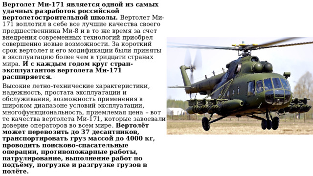 Вертолет Ми-171 является одной из самых удачных разработок российской вертолетостроительной школы. Вертолет Ми-171 воплотил в себе все лучшие качества своего предшественника Ми-8 и в то же время за счет внедрения современных технологий приобрел совершенно новые возможности. За короткий срок вертолет и его модификации были приняты в эксплуатацию более чем в тридцати странах мира. И с каждым годом круг стран-эксплуатантов вертолета Ми-171 расширяется. Высокие летно-технические характеристики, надежность, простата эксплуатации и обслуживания, возможность применения в широком диапазоне условий эксплуатации, многофункциональность, приемлемая цена – вот те качества вертолета Ми-171, которые завоевали доверие операторов во всем мире. Вертолёт может перевозить до 37 десантников, транспортировать груз массой до 4000 кг, проводить поисково-спасательные операции, противопожарные работы, патрулирование, выполнение работ по подъёму, погрузке и разгрузке грузов в полёте.