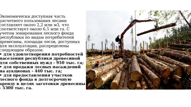 Экономически доступная часть расчетного пользования лесами составляет около 2,2 млн м3, что соответствует около 6,5 млн га. С учетом зонирования лесного фонда республики по видам потребителей древесины, площади лесов, доступных для эксплуатации, распределены следующим образом:  • для удовлетворения потребностей населения республики древесиной для собственных нужд - 950 тыс. га;  • для продажи лесных насаждений на аукционах - 440 тыс. га;  • для предоставления участков лесного фонда в долгосрочную аренду в целях заготовки древесины - 5300 тыс. га.