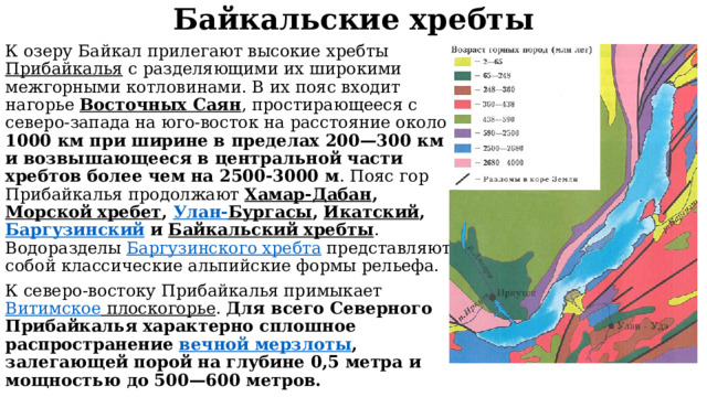 Байкальские хребты К озеру Байкал прилегают высокие хребты Прибайкалья с разделяющими их широкими межгорными котловинами. В их пояс входит нагорье Восточных Саян , простирающееся с северо-запада на юго-восток на расстояние около 1000 км при ширине в пределах 200—300 км и возвышающееся в центральной части хребтов более чем на 2500-3000 м . Пояс гор Прибайкалья продолжают Хамар-Дабан , Морской хребет , Улан- Бургасы , Икатский , Баргузинский и Байкальский хребты . Водоразделы Баргузинского хребта представляют собой классические альпийские формы рельефа. К северо-востоку Прибайкалья примыкает Витимское плоскогорье . Для всего Северного Прибайкалья характерно сплошное распространение вечной мерзлоты , залегающей порой на глубине 0,5 метра и мощностью до 500—600 метров.