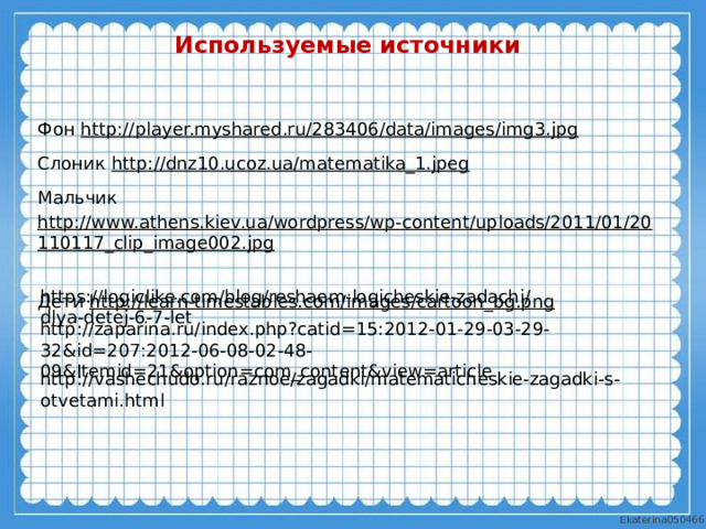Используемые источники Фон http:// player.myshared.ru/283406/data/images/img3.jpg  Слоник http://dnz10.ucoz.ua/matematika_1.jpeg  Мальчик http://www.athens.kiev.ua/wordpress/wp-content/uploads/2011/01/20110117_clip_image002.jpg  Дети http://learn-timestables.com/images/cartoon_bg.png  https://logiclike.com/blog/reshaem-logicheskie-zadachi/dlya-detej-6-7-let http://zaparina.ru/index.php?catid=15:2012-01-29-03-29-32&id=207:2012-06-08-02-48-09&Itemid=21&option=com_content&view=article http://vashechudo.ru/raznoe/zagadki/matematicheskie-zagadki-s-otvetami.html