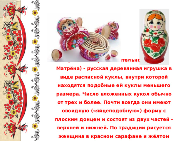 Матрёшка (от уменьшительного имени Матрёна) - русская деревянная игрушка в виде расписной куклы, внутри которой находятся подобные ей куклы меньшего размера. Число вложенных кукол обычно от трех и более. Почти всегда они имеют овоидную («яйцеподобную») форму с плоским донцем и состоят из двух частей - верхней и нижней. По традиции рисуется женщина в красном сарафане и жёлтом платке.